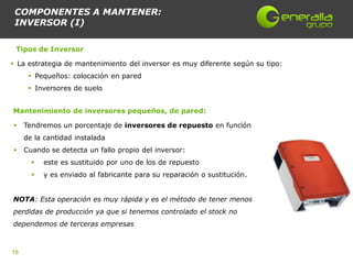 COMPONENTES A MANTENER:
 INVERSOR (I)

 Tipos de Inversor

 La estrategia de mantenimiento del inversor es muy diferente según su tipo:
       Pequeños: colocación en pared
       Inversores de suelo


Mantenimiento de inversores pequeños, de pared:

    Tendremos un porcentaje de inversores de repuesto en función
     de la cantidad instalada
    Cuando se detecta un fallo propio del inversor:
          este es sustituido por uno de los de repuesto
          y es enviado al fabricante para su reparación o sustitución.


NOTA: Esta operación es muy rápida y es el método de tener menos
perdidas de producción ya que si tenemos controlado el stock no
dependemos de terceras empresas



16
 