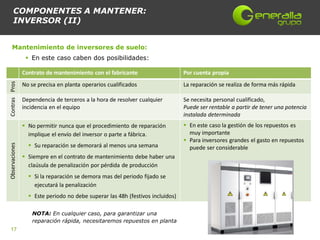 COMPONENTES A MANTENER:
      INVERSOR (II)


    Mantenimiento de inversores de suelo:
                  En este caso caben dos posibilidades:

                Contrato de mantenimiento con el fabricante                     Por cuenta propia
Contras Pros




                No se precisa en planta operarios cualificados                  La reparación se realiza de forma más rápida

                Dependencia de terceros a la hora de resolver cualquier         Se necesita personal cualificado,
                incidencia en el equipo                                         Puede ser rentable a partir de tener una potencia
                                                                                instalada determinada
                 No permitir nunca que el procedimiento de reparación           En este caso la gestión de los repuestos es
                  implique el envío del inversor o parte a fábrica.               muy importante
                                                                                 Para inversores grandes el gasto en repuestos
                   Su reparación se demorará al menos una semana
Observaciones




                                                                                  puede ser considerable
                 Siempre en el contrato de mantenimiento debe haber una
                  claúsula de penalización por pérdida de producción
                   Si la reparación se demora mas del periodo fijado se
                    ejecutará la penalización
                   Este periodo no debe superar las 48h (festivos incluidos)

                    NOTA: En cualquier caso, para garantizar una
                    reparación rápida, necesitaremos repuestos en planta
 17
 