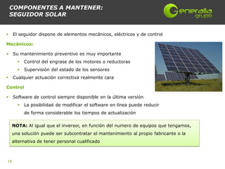 COMPONENTES A MANTENER:
    SEGUIDOR SOLAR


    El seguidor dispone de elementos mecánicos, eléctricos y de control

Mecánicos:

    Su mantenimiento preventivo es muy importante
          Control del engrase de los motores o reductoras
          Supervisión del estado de los sensores
    Cualquier actuación correctiva realmente cara

Control

    Software de control siempre disponible en la última versión
          La posibilidad de modificar el software en línea puede reducir
           de forma considerable los tiempos de actualización

     NOTA: Al igual que el inversor, en función del numero de equipos que tengamos,
     una solución puede ser subcontratar el mantenimiento al propio fabricante o la
     alternativa de tener personal cualificado



18
 