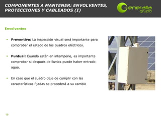 COMPONENTES A MANTENER: ENVOLVENTES,
PROTECCIONES Y CABLEADOS (I)



Envolventes


    Preventivo: La inspección visual será importante para
     comprobar el estado de los cuadros eléctricos.


    Puntual: Cuando estén en intemperie, es importante
     comprobar si después de lluvias puede haber entrado
     agua.


    En caso que el cuadro deje de cumplir con las
     características fijadas se procederá a su cambio




19
 