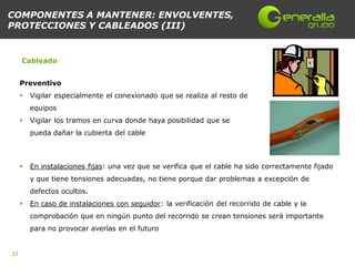 COMPONENTES A MANTENER: ENVOLVENTES,
PROTECCIONES Y CABLEADOS (III)


     Cableado


     Preventivo
        Vigilar especialmente el conexionado que se realiza al resto de
         equipos
        Vigilar los tramos en curva donde haya posibilidad que se
         pueda dañar la cubierta del cable



        En instalaciones fijas: una vez que se verifica que el cable ha sido correctamente fijado
         y que tiene tensiones adecuadas, no tiene porque dar problemas a excepción de
         defectos ocultos.
        En caso de instalaciones con seguidor: la verificación del recorrido de cable y la
         comprobación que en ningún punto del recorrido se crean tensiones será importante
         para no provocar averías en el futuro


21
 