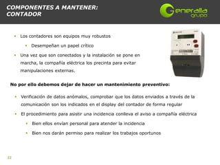 COMPONENTES A MANTENER:
CONTADOR


        Los contadores son equipos muy robustos

              Desempeñan un papel crítico

        Una vez que son conectados y la instalación se pone en
         marcha, la compañía eléctrica los precinta para evitar
         manipulaciones externas.


 No por ello debemos dejar de hacer un mantenimiento preventivo:

        Verificación de datos anómalos, comprobar que los datos enviados a través de la
         comunicación son los indicados en el display del contador de forma regular

        El procedimiento para asistir una incidencia conlleva el aviso a compañía eléctrica

              Bien ellos envían personal para atender la incidencia

              Bien nos darán permiso para realizar los trabajos oportunos




22
 