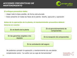 ACCIONES PREVENTIVAS DE
MANTENIMIENTO

     El enfoque preventivo debe:
      Llegar todo lo lejos posible, de forma estructurada
      Estar presente en todas las fases de la planta: diseño, ejecución y operación


     Antes de la operación de la planta, el mantenimiento preventivo deberá
     tenerse en cuenta:

                                                             En el aprovisionamiento de
            En el diseño de la planta
                                                                    componentes


         En las garantías exigidas a los
                                                         En la recepción de componentes
                    equipos


                                  En la contratación del seguro


       No podemos concebir la operación y mantenimiento de una planta
       simplemente como: “un señor con su caja de herramientas”
24
 