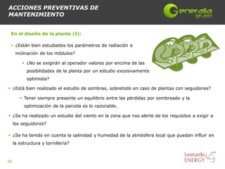 ACCIONES PREVENTIVAS DE
MANTENIMIENTO


 En el diseño de la planta (I):

  ¿Están bien estudiados los parámetros de radiación e
      inclinación de los módulos?

          ¿No se exigirán al operador valores por encima de las
           posibilidades de la planta por un estudio excesivamente
           optimista?

 ¿Está bien realizado el estudio de sombras, sobretodo en caso de plantas con seguidores?

         Tener siempre presente un equilibrio entre las pérdidas por sombreado y la
          optimización de la parcela es lo razonable.

 ¿Se ha realizado un estudio del viento en la zona que nos alerte de los requisitos a exigir a
     los seguidores?

 ¿Se ha tenido en cuenta la salinidad y humedad de la atmósfera local que puedan influir en
     la estructura y tornillería?



25
 