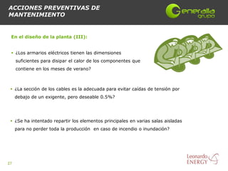 ACCIONES PREVENTIVAS DE
MANTENIMIENTO


 En el diseño de la planta (III):


  ¿Los armarios eléctricos tienen las dimensiones
     suficientes para disipar el calor de los componentes que
     contiene en los meses de verano?



  ¿La sección de los cables es la adecuada para evitar caídas de tensión por
     debajo de un exigente, pero deseable 0.5%?




  ¿Se ha intentado repartir los elementos principales en varias salas aisladas
     para no perder toda la producción en caso de incendio o inundación?




27
 