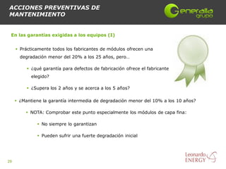 ACCIONES PREVENTIVAS DE
MANTENIMIENTO


 En las garantías exigidas a los equipos (I)


      Prácticamente todos los fabricantes de módulos ofrecen una
       degradación menor del 20% a los 25 años, pero…

           ¿qué garantía para defectos de fabricación ofrece el fabricante
            elegido?

           ¿Supera los 2 años y se acerca a los 5 años?

      ¿Mantiene la garantía intermedia de degradación menor del 10% a los 10 años?

          NOTA: Comprobar este punto especialmente los módulos de capa fina:

               No siempre lo garantizan

               Pueden sufrir una fuerte degradación inicial




29
 