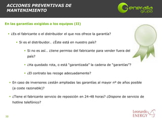 ACCIONES PREVENTIVAS DE
 MANTENIMIENTO


En las garantías exigidas a los equipos (II)


  ¿Es el fabricante o el distribuidor el que nos ofrece la garantía?

          Si es el distribuidor… ¿Éste está en nuestro país?

               Si no es así… ¿tiene permiso del fabricante para vender fuera del
                país?

               ¿Ha quedado rota, o está “garantizada” la cadena de “garantías”?

               ¿El contrato las recoge adecuadamente?

      En caso de inversores ¿están ampliadas las garantías al mayor nº de años posible
      (a coste razonable)?

      ¿Tiene el fabricante servicio de reposición en 24-48 horas? ¿Dispone de servicio de
      hotline telefónico?



30
 