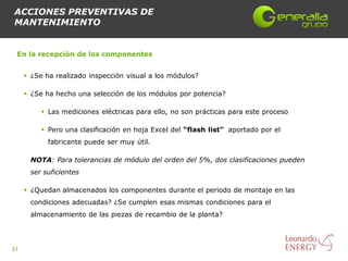 ACCIONES PREVENTIVAS DE
MANTENIMIENTO


 En la recepción de los componentes


      ¿Se ha realizado inspección visual a los módulos?

      ¿Se ha hecho una selección de los módulos por potencia?

           Las mediciones eléctricas para ello, no son prácticas para este proceso

           Pero una clasificación en hoja Excel del “flash list” aportado por el
            fabricante puede ser muy útil.

      NOTA: Para tolerancias de módulo del orden del 5%, dos clasificaciones pueden
      ser suficientes

      ¿Quedan almacenados los componentes durante el periodo de montaje en las
      condiciones adecuadas? ¿Se cumplen esas mismas condiciones para el
      almacenamiento de las piezas de recambio de la planta?




31
 