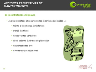 ACCIONES PREVENTIVAS DE
MANTENIMIENTO


 En la contratación del seguro


      ¿Se ha contratado el seguro con las coberturas adecuadas …?

          Frente a fenómenos atmosféricos

          Daños eléctricos

          Robos y actos vandálicos

          Lucro cesante o pérdida de producción

          Responsabilidad civil

          Con franquicias razonables




32
 