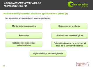 ACCIONES PREVENTIVAS DE
MANTENIMIENTO


Mantenimiento preventivo durante la operación de la planta (I)

     Las siguientes acciones deben tenerse presentes:


            Mantenimiento preventivo                            Repuestos en la planta



                   Formación                                  Predicciones meteorológicas


            Detección de incidencias                      Detección de caída de la red por el
                sobrevendidas                               lado de la compañía eléctrica


                                  Vigilancia física y/o televigilancia




33
 
