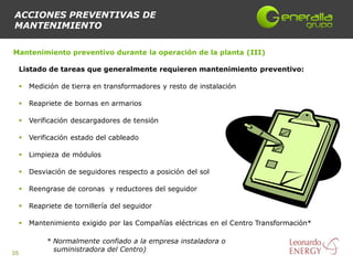 ACCIONES PREVENTIVAS DE
MANTENIMIENTO

Mantenimiento preventivo durante la operación de la planta (III)

     Listado de tareas que generalmente requieren mantenimiento preventivo:

        Medición de tierra en transformadores y resto de instalación

        Reapriete de bornas en armarios

        Verificación descargadores de tensión

        Verificación estado del cableado

        Limpieza de módulos

        Desviación de seguidores respecto a posición del sol

        Reengrase de coronas y reductores del seguidor

        Reapriete de tornillería del seguidor

        Mantenimiento exigido por las Compañías eléctricas en el Centro Transformación*

              * Normalmente confiado a la empresa instaladora o
                suministradora del Centro)
35
 