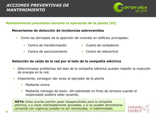 ACCIONES PREVENTIVAS DE
MANTENIMIENTO


Mantenimiento preventivo durante la operación de la planta (VI)

     Mecanismos de detección de incidencias sobrevenidas

             Como las derivadas de la aparición de incendio en edificios principales:

                       Centro de transformación             Cuarto de contadores

                       Centro de seccionamiento             Centro de telecontrol


     Detección de caída de la red por el lado de la compañía eléctrica

            Determinados problemas del lado de la compañía eléctrica pueden impedir la inyección
             de energía en la red.

            Importante, conseguir dar aviso al operador de la planta

                      Mediante sirena

                      Mediante mensaje de texto: útil sobretodo en fines de semana cuando el
                       responsable pudiera estar ausente.

      NOTA: Estas averías podrían pasar desapercibidas para la compañía
      eléctrica, o a veces interesadamente ignoradas, y si no pueden demostrarse
      (avisando con urgencia) pueden no ser reconocidas, ni indemnizadas.
38
 