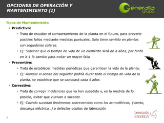 OPCIONES DE OPERACIÓN Y
MANTENIMIENTO (I)

Tipos de Mantenimiento
     Predictivo:
         Trata de estudiar el comportamiento de la planta en el futuro, para prevenir
          posibles fallos mediante medidas puntuales. Solo tiene sentido en plantas
          con seguidores solares.
         Ej: Suponer que el tiempo de vida de un elemento será de X años, por tanto
          en X-1 lo cambio para evitar un mayor fallo
     Preventivo:
         Trata de establecer medidas periódicas que garanticen la vida de la planta.
         Ej: Aunque el aceite del seguidor podría durar todo el tiempo de vida de la
          planta, se establece que se cambiará cada 5 años
     Correctivo:
         Trata de corregir incidencias que ya han sucedido y, en la medida de lo
          posible, evitar que vuelvan a suceder.
         Ej: Cuando sucedan fenómenos sobrevenidos como los atmosféricos, (viento,
          descarga eléctrica…) o defectos ocultos de fabricación

4
 