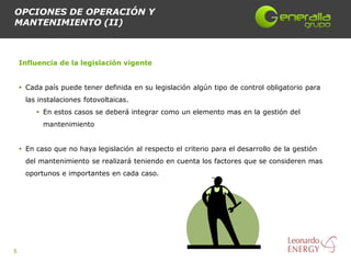 OPCIONES DE OPERACIÓN Y
MANTENIMIENTO (II)



    Influencia de la legislación vigente


     Cada país puede tener definida en su legislación algún tipo de control obligatorio para
      las instalaciones fotovoltaicas.
          En estos casos se deberá integrar como un elemento mas en la gestión del
           mantenimiento


     En caso que no haya legislación al respecto el criterio para el desarrollo de la gestión
      del mantenimiento se realizará teniendo en cuenta los factores que se consideren mas
      oportunos e importantes en cada caso.




5
 