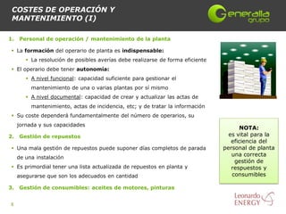 COSTES DE OPERACIÓN Y
 MANTENIMIENTO (I)

1.   Personal de operación / mantenimiento de la planta

  La formación del operario de planta es indispensable:
         La resolución de posibles averías debe realizarse de forma eficiente
  El operario debe tener autonomía:
         A nivel funcional: capacidad suficiente para gestionar el
          mantenimiento de una o varias plantas por sí mismo
         A nivel documental: capacidad de crear y actualizar las actas de
          mantenimiento, actas de incidencia, etc; y de tratar la información
  Su coste dependerá fundamentalmente del número de operarios, su
     jornada y sus capacidades
                                                                                        NOTA:
2.   Gestión de repuestos                                                          es vital para la
                                                                                    eficiencia del
  Una mala gestión de repuestos puede suponer días completos de parada          personal de planta
                                                                                    una correcta
     de una instalación
                                                                                     gestión de
  Es primordial tener una lista actualizada de repuestos en planta y               respuestos y
     asegurarse que son los adecuados en cantidad                                   consumibles

3.   Gestión de consumibles: aceites de motores, pinturas


8
 