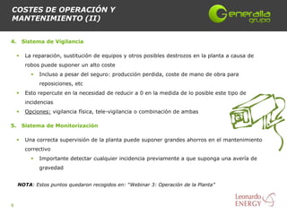 COSTES DE OPERACIÓN Y
MANTENIMIENTO (II)


4.       Sistema de Vigilancia

         La reparación, sustitución de equipos y otros posibles destrozos en la planta a causa de
          robos puede suponer un alto coste
               Incluso a pesar del seguro: producción perdida, coste de mano de obra para
                reposiciones, etc
         Esto repercute en la necesidad de reducir a 0 en la medida de lo posible este tipo de
          incidencias
         Opciones: vigilancia física, tele-vigilancia o combinación de ambas

5.       Sistema de Monitorización

         Una correcta supervisión de la planta puede suponer grandes ahorros en el mantenimiento
          correctivo
               Importante detectar cualquier incidencia previamente a que suponga una avería de
                gravedad


     NOTA: Estos puntos quedaron recogidos en: “Webinar 3: Operación de la Planta”



9
 