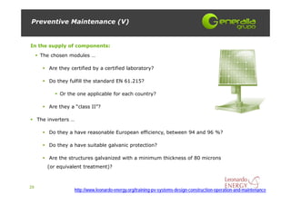 Preventive Maintenance (V)


In the supply of components:
      The chosen modules …

         Are they certified by a certified laboratory?

         Do they fulfill the standard EN 61.215?

              Or the one applicable for each country?

         Are they a “class II”?

     The inverters …

         Do they a have reasonable European efficiency, between 94 and 96 %?

         Do they a have suitable galvanic protection?

         Are the structures galvanized with a minimum thickness of 80 microns
         (or equivalent treatment)?



29
                   http://www.leonardo-energy.org/training-pv-systems-design-construction-operation-and-maintenance
 