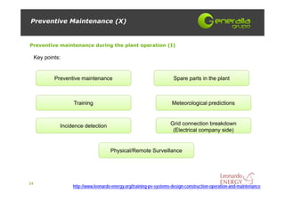 Preventive Maintenance (X)


Preventive maintenance during the plant operation (I)

     Key points:


             Preventive maintenance                                    Spare parts in the plant



                    Training                                          Meteorological predictions



               Incidence detection                                   Grid connection breakdown
                                                                      (Electrical company side)


                                       Physical/Remote Surveillance




34
                    http://www.leonardo-energy.org/training-pv-systems-design-construction-operation-and-maintenance
 