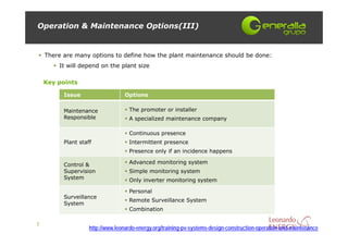 Operation & Maintenance Options(III)


    There are many options to define how the plant maintenance should be done:
        It will depend on the plant size

    Key points

          Issue                   Options

          Maintenance               The promoter or installer
          Responsible               A specialized maintenance company

                                    Continuous presence
          Plant staff               Intermittent presence
                                    Presence only if an incidence happens

          Control &                 Advanced monitoring system
          Supervision               Simple monitoring system
          System                    Only inverter monitoring system

                                    Personal
          Surveillance
                                    Remote Surveillance System
          System
                                    Combination

7
                    http://www.leonardo-energy.org/training-pv-systems-design-construction-operation-and-maintenance
 