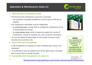 Operation & Maintenance Costs (I)


1.   Plant operation & maintenance staff

     The training of the maintenance supervisor is essential:
       The reparation of possible breakdowns must be done as efficient as
       possible
     The maintenance responsible must be independent
       In a functional level: enough skills to manage the maintenance of one
       or several plants by himself
       In a documentary level: skills to create and update the records of
       maintenance, records of incidents, etc; and to treat the information
     Its cost will depend fundamentally on the number of persons (half-
                                                                                                    NOTE:
     time/full-time) and their skills                                                         It is essential for
2.   Spare Parts stock management                                                              the personnel's
                                                                                                 efficiency a
     A bad management of supplies can mean complete days of stop of an                              correct
                                                                                               management of
     installation
                                                                                               the spare parts
     It is essential to have an updated list of all the spare parts in the plant              and consumables
     and to assure there is enough quantity
3.   Consumable stock management: oil, paint, etc

9
                       http://www.leonardo-energy.org/training-pv-systems-design-construction-operation-and-maintenance
 