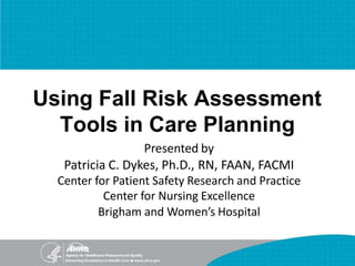 Using Fall Risk Assessment
Tools in Care Planning
Presented by
Patricia C. Dykes, Ph.D., RN, FAAN, FACMI
Center for Patient Safety Research and Practice
Center for Nursing Excellence
Brigham and Women’s Hospital
 