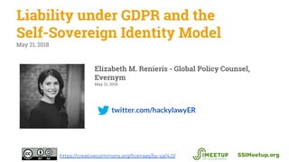 twitter.com/hackylawyER
Liability under GDPR and the
Self-Sovereign Identity Model
May 21, 2018
SSIMeetup.orghttps://creativecommons.org/licenses/by-sa/4.0/
Elizabeth M. Renieris - Global Policy Counsel,
Evernym
May 21, 2018
 