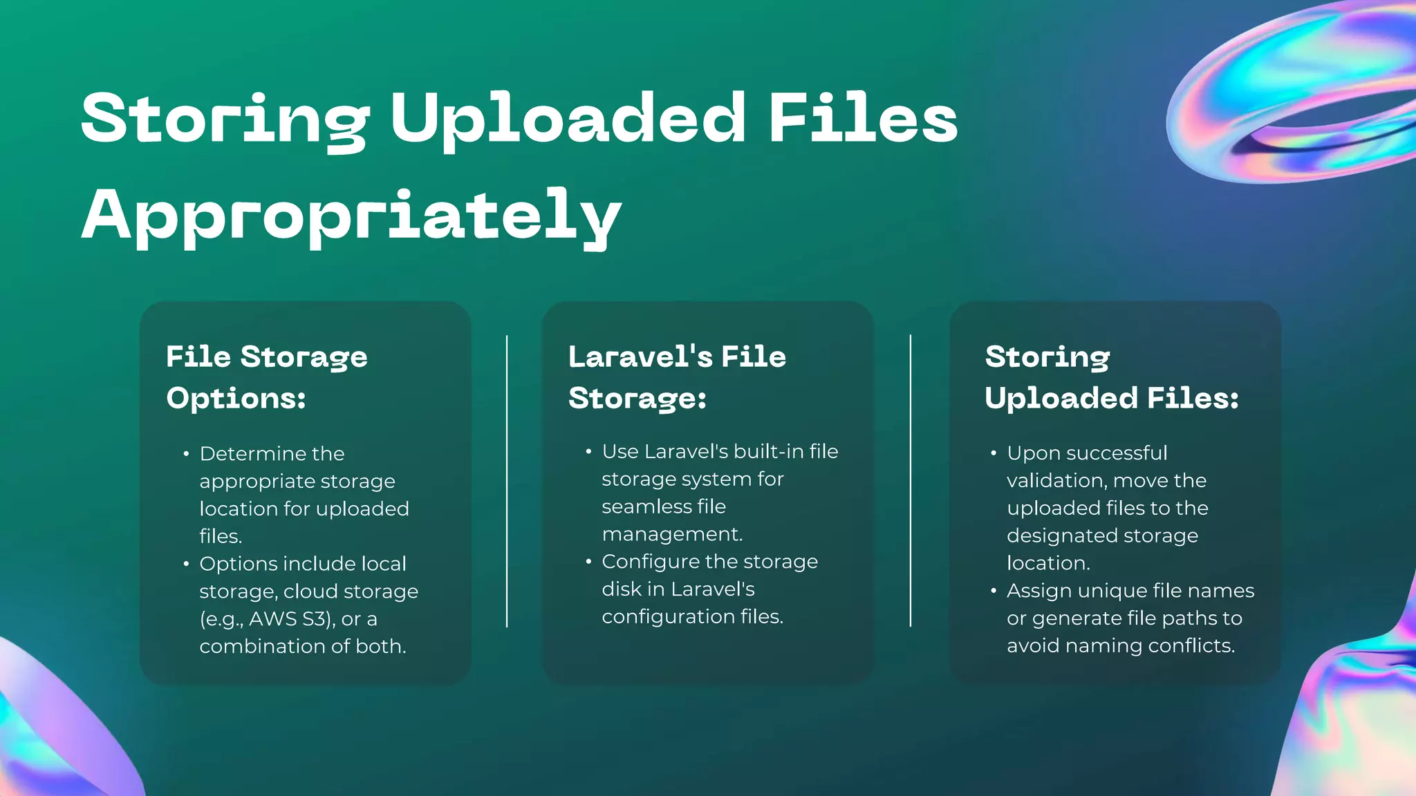 • Determine the
appropriate storage
location for uploaded
files.
• Options include local
storage, cloud storage
(e.g., AWS S3), or a
combination of both.
• Use Laravel's built-in file
storage system for
seamless file
management.
• Configure the storage
disk in Laravel's
configuration files.
• Upon successful
validation, move the
uploaded files to the
designated storage
location.
• Assign unique file names
or generate file paths to
avoid naming conflicts.
 