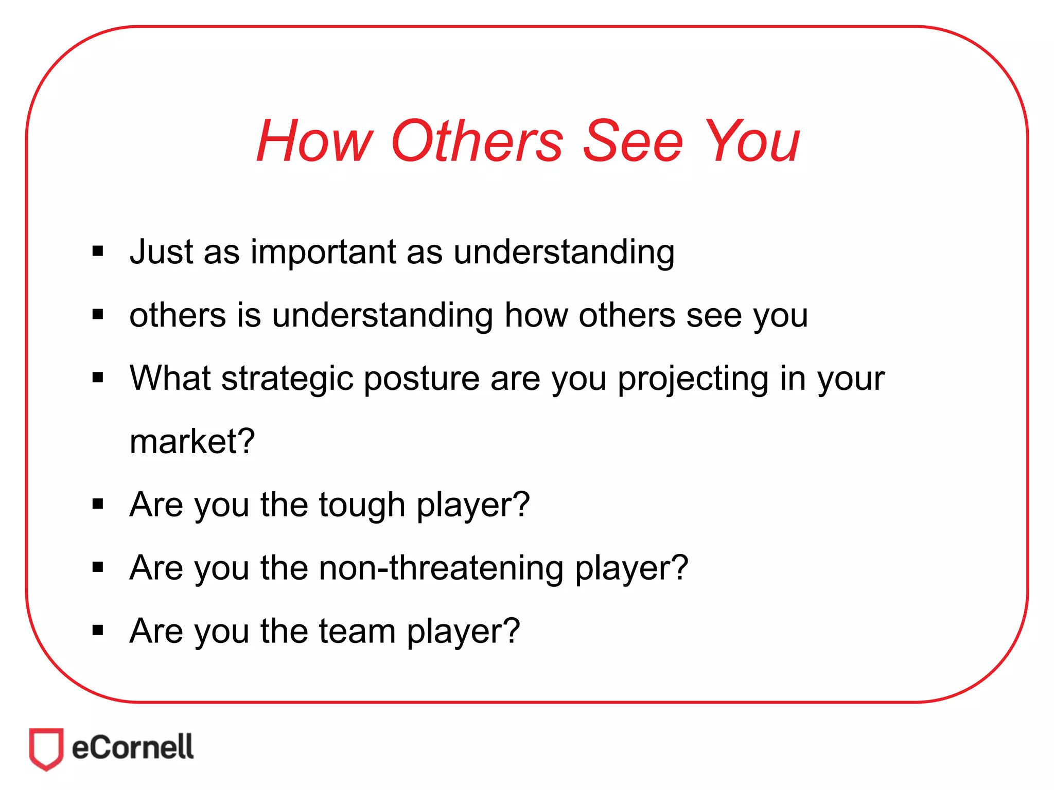 How Others See You
 Just as important as understanding
 others is understanding how others see you
 What strategic posture are you projecting in your
market?
 Are you the tough player?
 Are you the non-threatening player?
 Are you the team player?
 