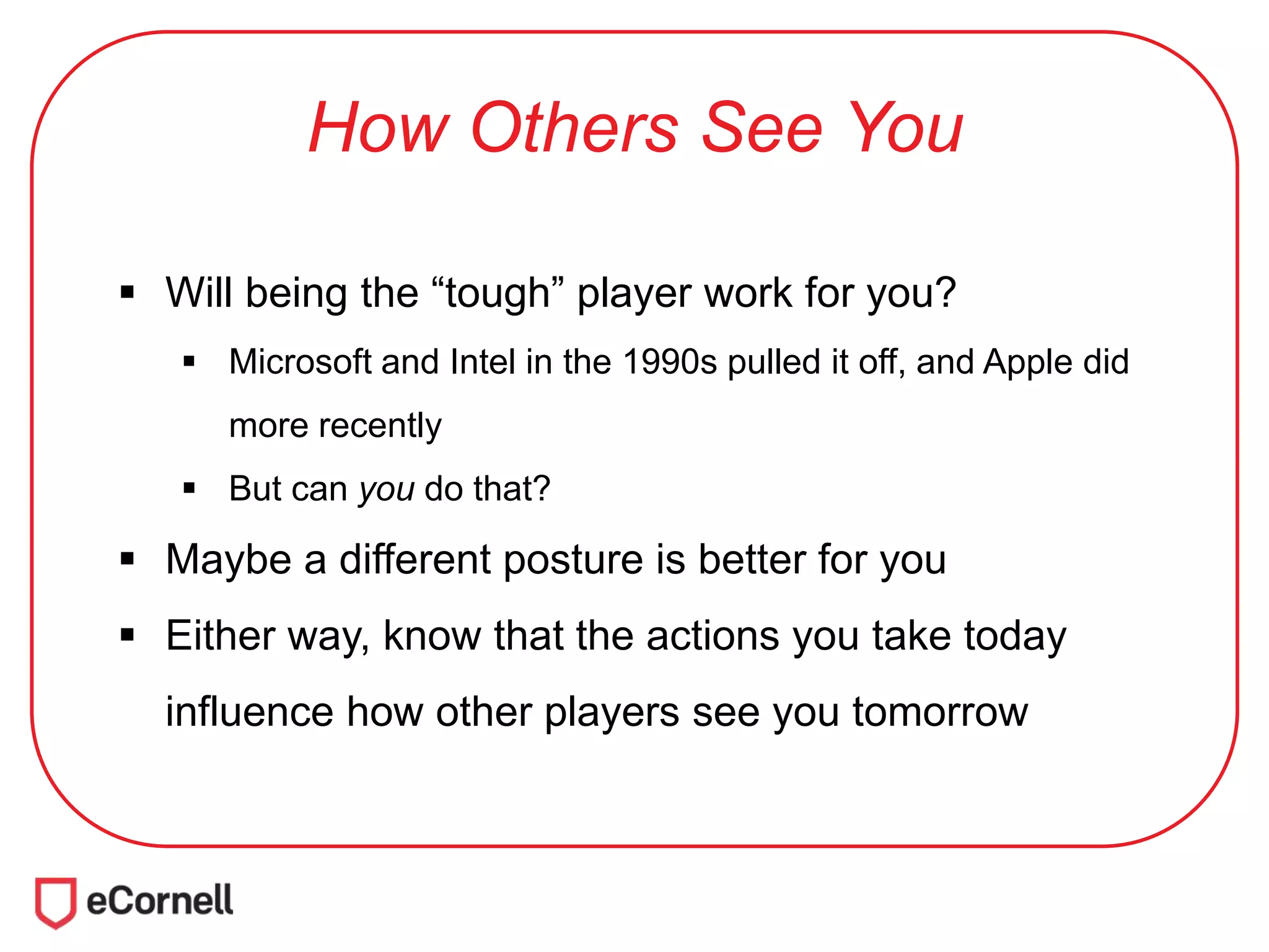 How Others See You
 Will being the “tough” player work for you?
 Microsoft and Intel in the 1990s pulled it off, and Apple did
more recently
 But can you do that?
 Maybe a different posture is better for you
 Either way, know that the actions you take today
influence how other players see you tomorrow
 