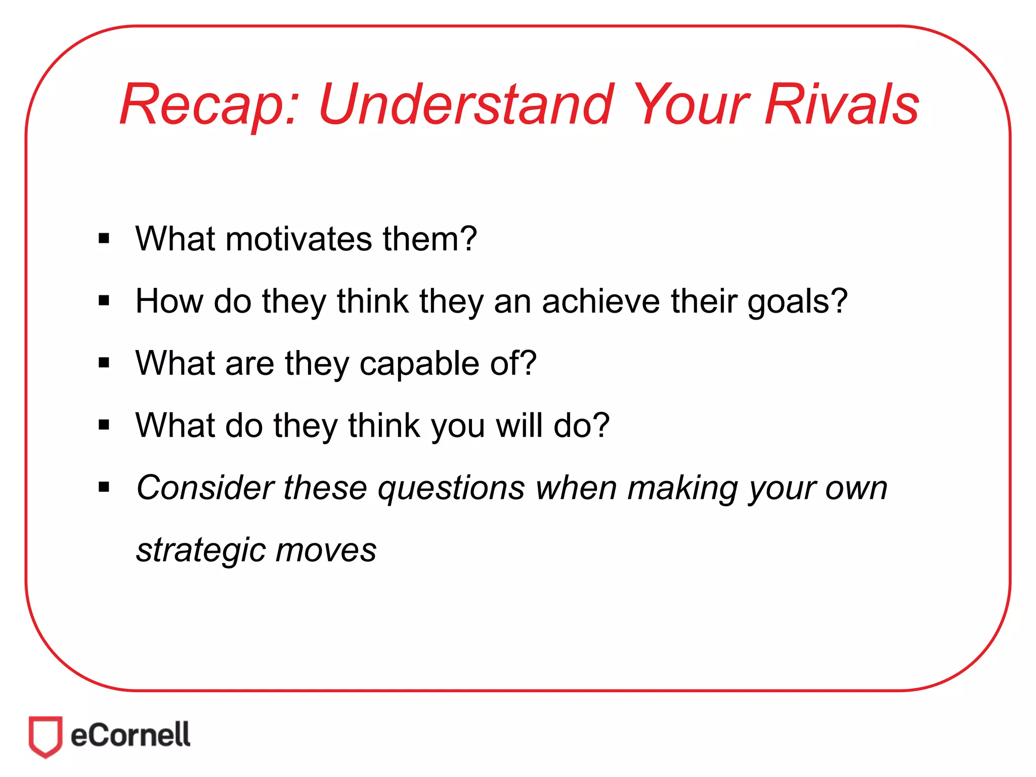 Recap: Understand Your Rivals
 What motivates them?
 How do they think they an achieve their goals?
 What are they capable of?
 What do they think you will do?
 Consider these questions when making your own
strategic moves
 