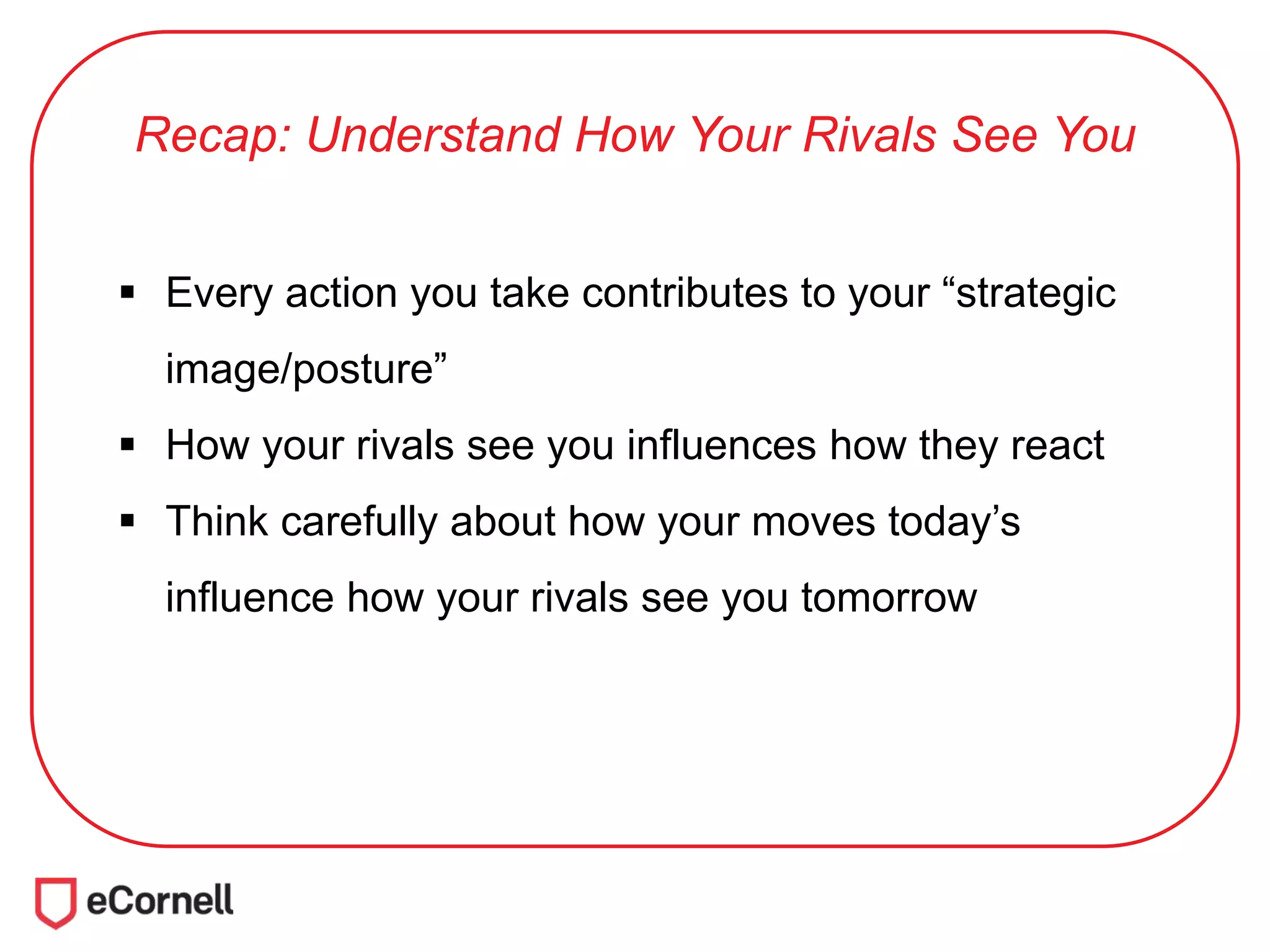 Recap: Understand How Your Rivals See You
 Every action you take contributes to your “strategic
image/posture”
 How your rivals see you influences how they react
 Think carefully about how your moves today’s
influence how your rivals see you tomorrow
 