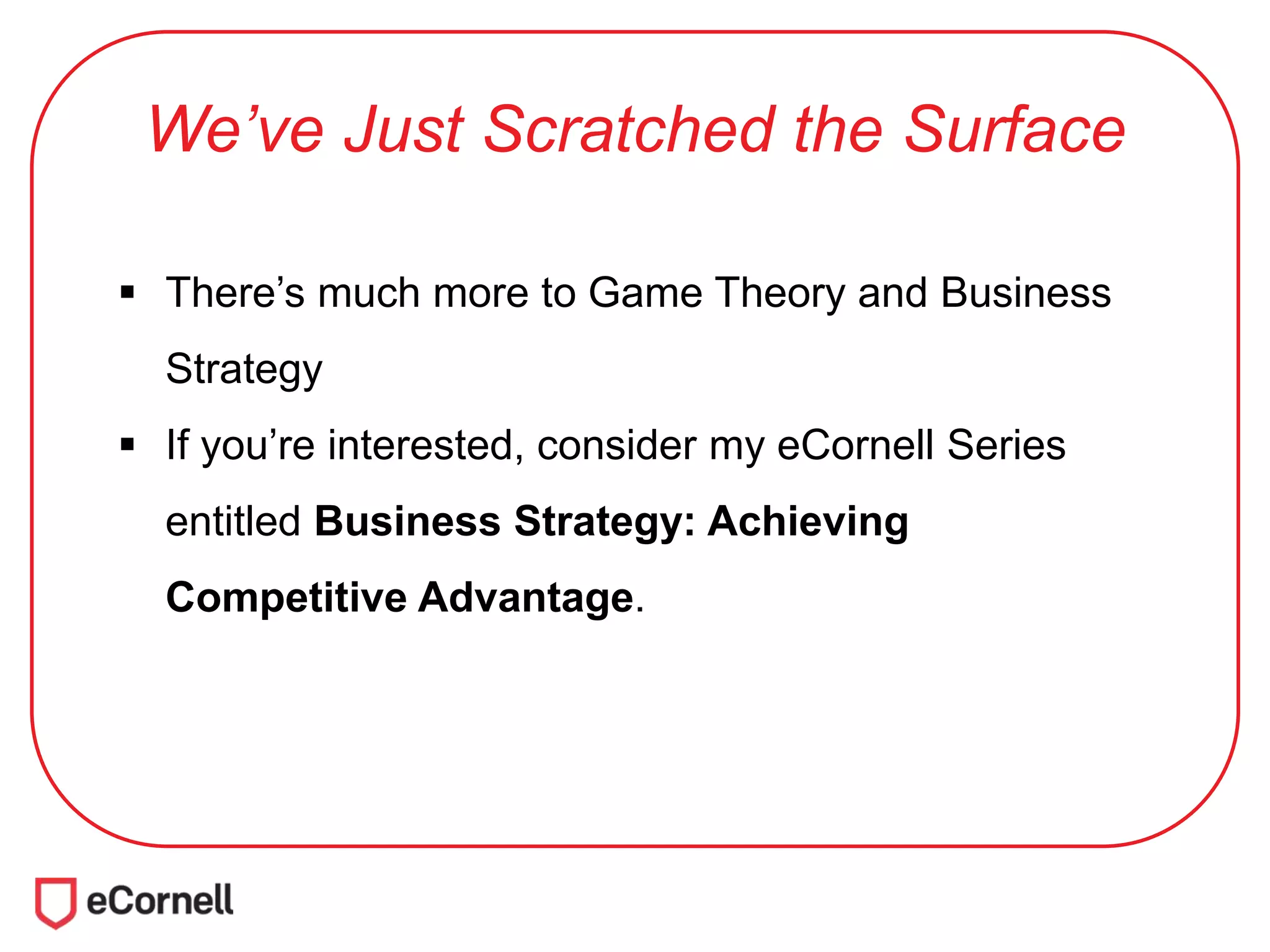 We’ve Just Scratched the Surface
 There’s much more to Game Theory and Business
Strategy
 If you’re interested, consider my eCornell Series
entitled Business Strategy: Achieving
Competitive Advantage.
 