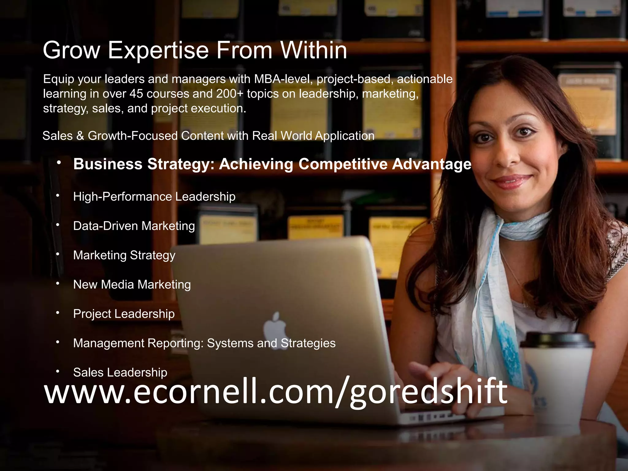 Grow Expertise From Within
Equip your leaders and managers with MBA-level, project-based, actionable
learning in over 45 courses and 200+ topics on leadership, marketing,
strategy, sales, and project execution.
www.ecornell.com/goredshift
• Business Strategy: Achieving Competitive Advantage
• High-Performance Leadership
• Data-Driven Marketing
• Marketing Strategy
• New Media Marketing
• Project Leadership
• Management Reporting: Systems and Strategies
• Sales Leadership
Sales & Growth-Focused Content with Real World Application
 