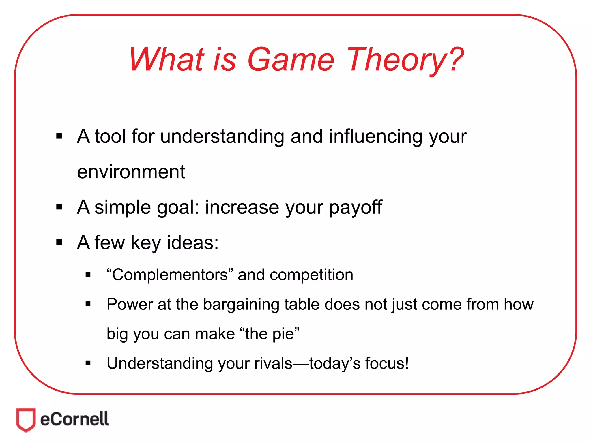 What is Game Theory?
 A tool for understanding and influencing your
environment
 A simple goal: increase your payoff
 A few key ideas:
 “Complementors” and competition
 Power at the bargaining table does not just come from how
big you can make “the pie”
 Understanding your rivals—today’s focus!
 