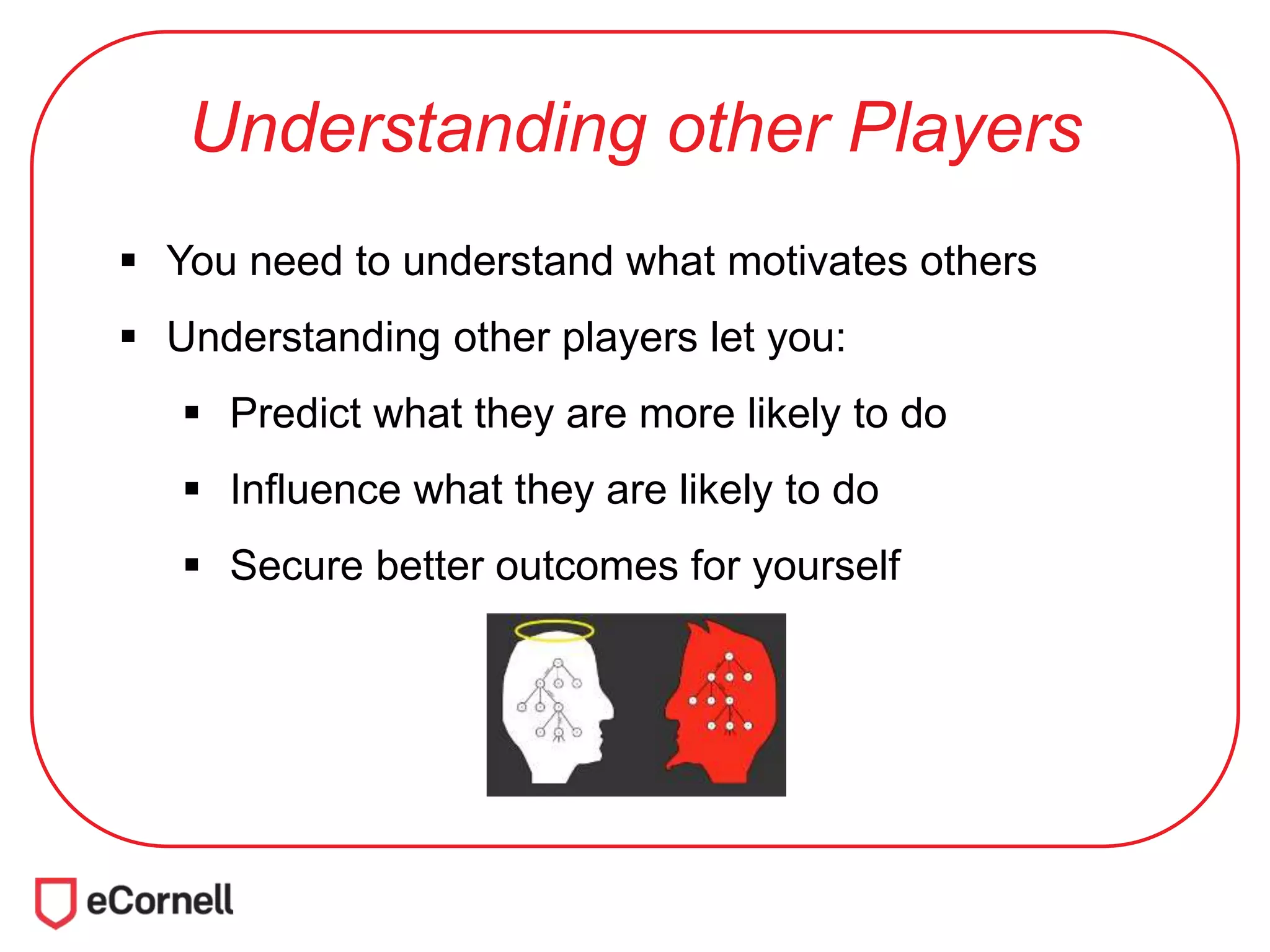 Understanding other Players
 You need to understand what motivates others
 Understanding other players let you:
 Predict what they are more likely to do
 Influence what they are likely to do
 Secure better outcomes for yourself
 