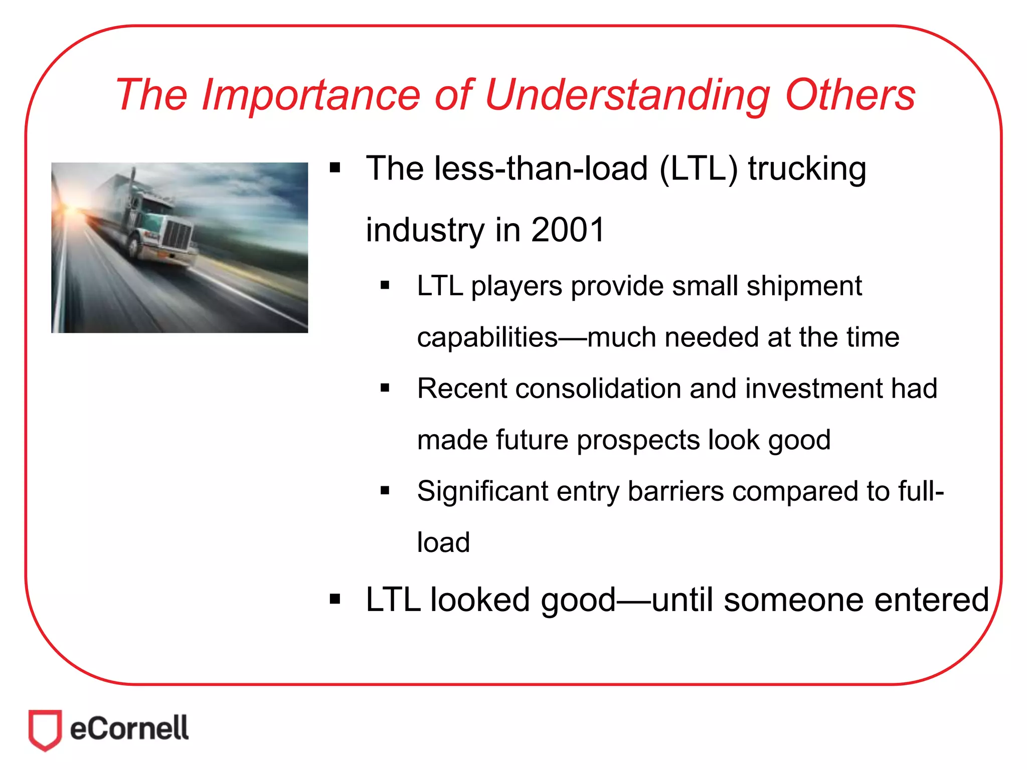 The Importance of Understanding Others
 The less-than-load (LTL) trucking
industry in 2001
 LTL players provide small shipment
capabilities—much needed at the time
 Recent consolidation and investment had
made future prospects look good
 Significant entry barriers compared to full-
load
 LTL looked good—until someone entered
 