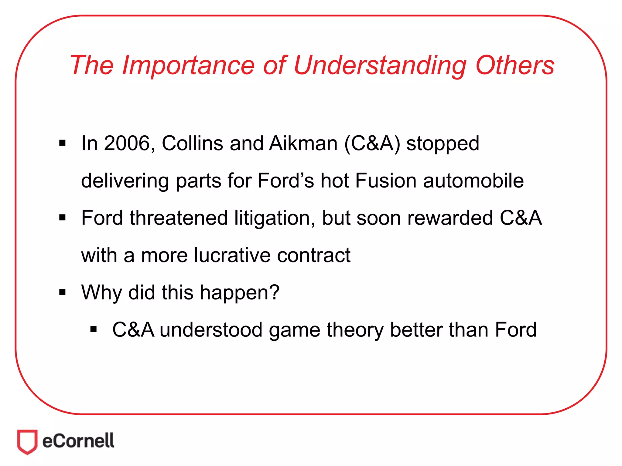 The Importance of Understanding Others
 In 2006, Collins and Aikman (C&A) stopped
delivering parts for Ford’s hot Fusion automobile
 Ford threatened litigation, but soon rewarded C&A
with a more lucrative contract
 Why did this happen?
 C&A understood game theory better than Ford
 