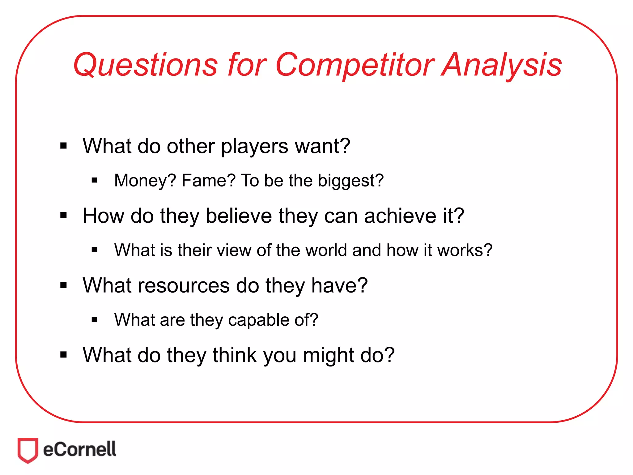 Questions for Competitor Analysis
 What do other players want?
 Money? Fame? To be the biggest?
 How do they believe they can achieve it?
 What is their view of the world and how it works?
 What resources do they have?
 What are they capable of?
 What do they think you might do?
 