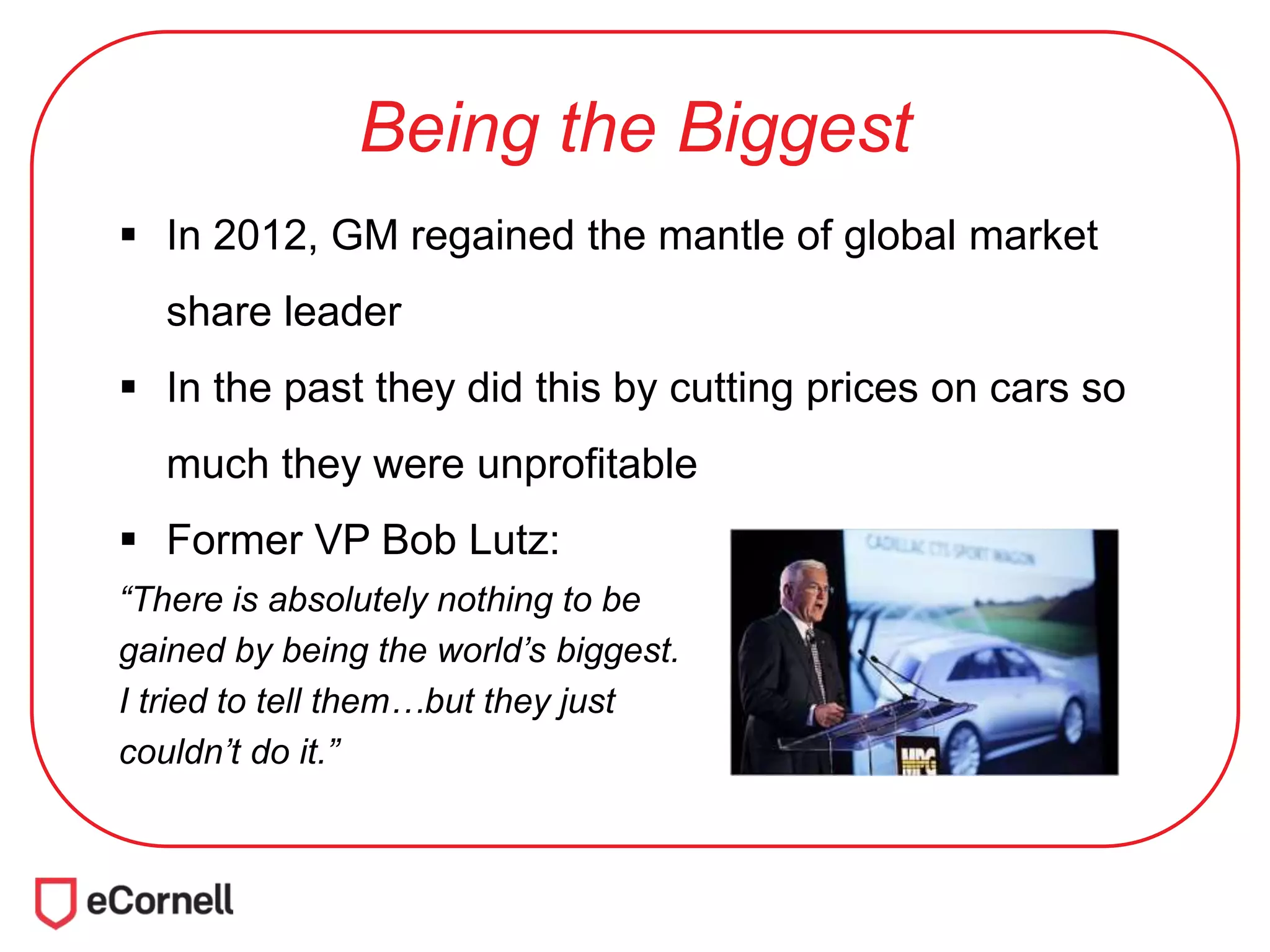 Being the Biggest
 In 2012, GM regained the mantle of global market
share leader
 In the past they did this by cutting prices on cars so
much they were unprofitable
 Former VP Bob Lutz:
“There is absolutely nothing to be
gained by being the world’s biggest.
I tried to tell them…but they just
couldn’t do it.”
 