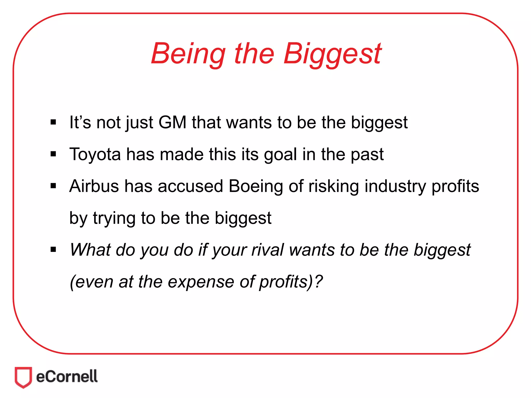 Being the Biggest
 It’s not just GM that wants to be the biggest
 Toyota has made this its goal in the past
 Airbus has accused Boeing of risking industry profits
by trying to be the biggest
 What do you do if your rival wants to be the biggest
(even at the expense of profits)?
 