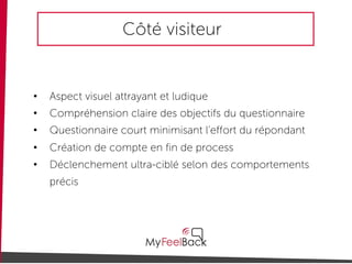 Côté visiteur
• Aspect visuel attrayant et ludique
• Compréhension claire des objectifs du questionnaire
• Questionnaire court minimisant l’effort du répondant
• Création de compte en fin de process
• Déclenchement ultra-ciblé selon des comportements
précis
 