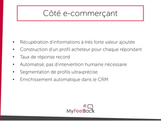 Côté e-commerçant
• Récupération d’informations à très forte valeur ajoutée
• Construction d’un profil acheteur pour chaque répondant
• Taux de réponse record
• Automatisé, pas d’intervention humaine nécessaire
• Segmentation de profils ultra-précise
• Enrichissement automatique dans le CRM
 