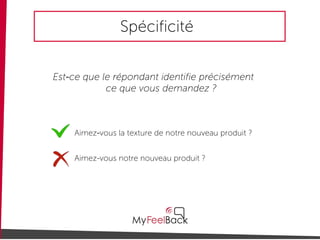 Spécificité
Est-ce que le répondant identifie précisément
ce que vous demandez ?
Aimez-vous notre nouveau produit ?
Aimez-vous la texture de notre nouveau produit ?
 