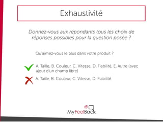 Exhaustivité
Donnez-vous aux répondants tous les choix de
réponses possibles pour la question posée ?
Qu'aimez-vous le plus dans votre produit ?
A. Taille, B. Couleur, C. Vitesse, D. Fiabilité, E. Autre (avec
ajout d’un champ libre)
A. Taille, B. Couleur, C. Vitesse, D. Fiabilité.
 