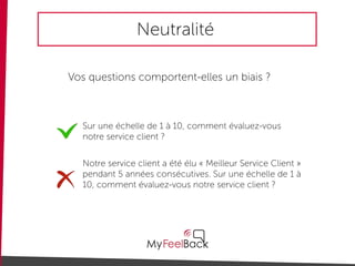 Neutralité
Vos questions comportent-elles un biais ?
Sur une échelle de 1 à 10, comment évaluez-vous
notre service client ?
Notre service client a été élu « Meilleur Service Client »
pendant 5 années consécutives. Sur une échelle de 1 à
10, comment évaluez-vous notre service client ?
 