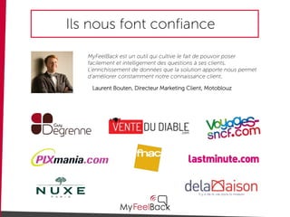 Ils nous font confiance
MyFeelBack est un outil qui cultive le fait de pouvoir poser
facilement et intelligement des questions à ses clients.
L’enrichissement de données que la solution apporte nous permet
d’améliorer constamment notre connaissance client.
Laurent Bouten, Directeur Marketing Client, Motoblouz
 