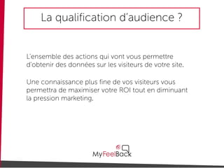 La qualification d’audience ?
L’ensemble des actions qui vont vous permettre
d’obtenir des données sur les visiteurs de votre site.
Une connaissance plus fine de vos visiteurs vous
permettra de maximiser votre ROI tout en diminuant
la pression marketing.
 