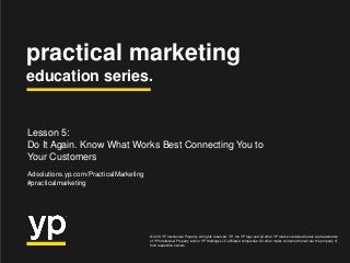 practical marketing
education series.
© 2014 YP Intellectual Property. All rights reserved. YP, the YP logo and all other YP marks contained herein are trademarks
of YP Intellectual Property and/or YP Holdings LLC affiliated companies. All other marks contained herein are the property of
their respective owners.
Lesson 5:
Do It Again. Know What Works Best Connecting You to
Your Customers
Adsolutions.yp.com/PracticalMarketing
#practicalmarketing
 