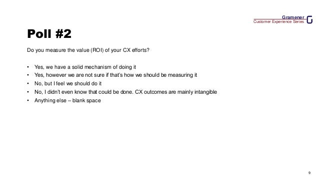 Gramener
Customer Experience Series
9
Poll #2
Do you measure the value (ROI) of your CX efforts?
• Yes, we have a solid mechanism of doing it
• Yes, however we are not sure if that’s how we should be measuring it
• No, but I feel we should do it
• No, I didn’t even know that could be done. CX outcomes are mainly intangible
• Anything else – blank space
 