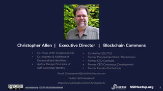 3
Christopher Allen | Executive Director | Blockchain Commons
▪ Co-Chair W3C Credentials CG
▪ Co-Inventor & Architect of
Decentralized Identiﬁers
▪ Author Design Principles of
Self-Sovereign Identity
▪ Co-Author SSL/TLS
▪ Former Principal Architect, Blockstream
▪ Former CTO Certicom
▪ Former CEO Consensus Development
▪ Former Faculty Pinchot.edu
Email: ChristopherA@LifeWithAlacrity.com
Twitter: @ChristopherA
https://www.linkedin.com/in/ChristopherA/
SSIMeetup.orgssimeetup.org · CC BY-SA 4.0 International
 